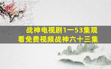 战神电视剧1一53集观看免费视频战神六十三集