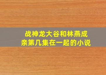 战神龙大谷和林燕成亲第几集在一起的小说