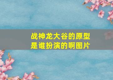 战神龙大谷的原型是谁扮演的啊图片