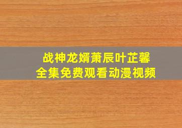 战神龙婿萧辰叶芷馨全集免费观看动漫视频