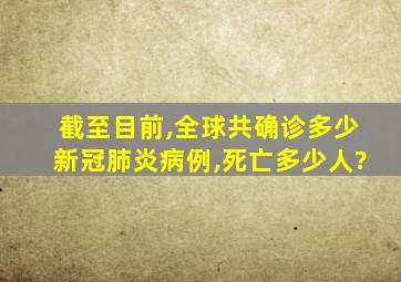 截至目前,全球共确诊多少新冠肺炎病例,死亡多少人?