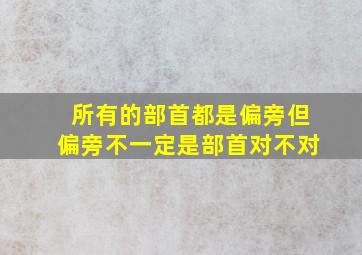 所有的部首都是偏旁但偏旁不一定是部首对不对