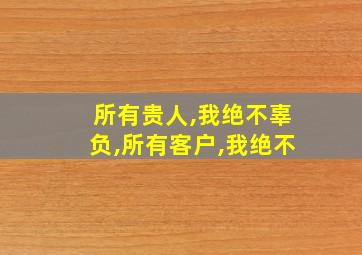 所有贵人,我绝不辜负,所有客户,我绝不