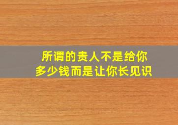 所谓的贵人不是给你多少钱而是让你长见识