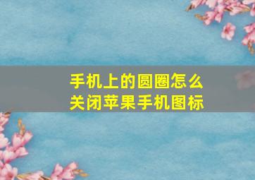 手机上的圆圈怎么关闭苹果手机图标