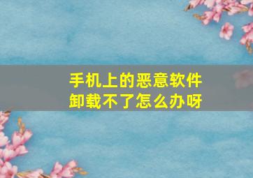 手机上的恶意软件卸载不了怎么办呀