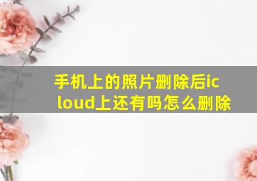 手机上的照片删除后icloud上还有吗怎么删除