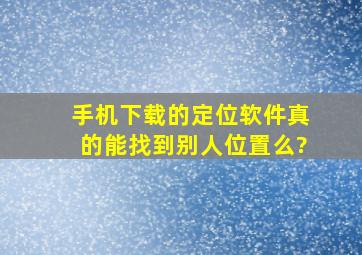 手机下载的定位软件真的能找到别人位置么?