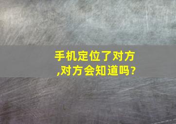 手机定位了对方,对方会知道吗?