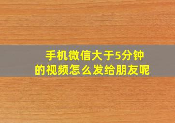 手机微信大于5分钟的视频怎么发给朋友呢