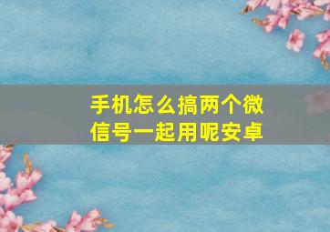 手机怎么搞两个微信号一起用呢安卓