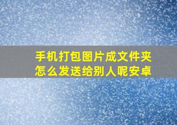 手机打包图片成文件夹怎么发送给别人呢安卓