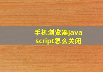 手机浏览器javascript怎么关闭