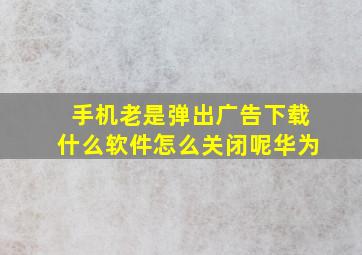 手机老是弹出广告下载什么软件怎么关闭呢华为