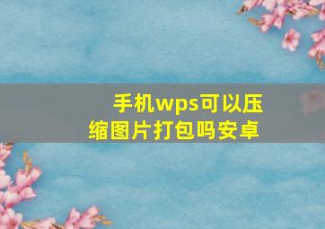 手机wps可以压缩图片打包吗安卓