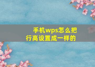 手机wps怎么把行高设置成一样的