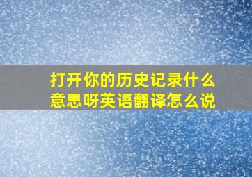 打开你的历史记录什么意思呀英语翻译怎么说