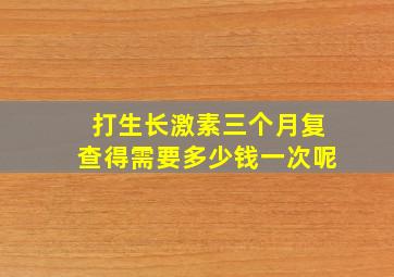 打生长激素三个月复查得需要多少钱一次呢