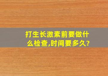 打生长激素前要做什么检查,时间要多久?