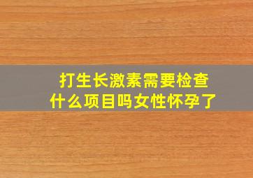 打生长激素需要检查什么项目吗女性怀孕了