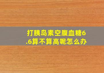 打胰岛素空腹血糖6.6算不算高呢怎么办