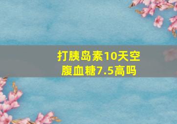 打胰岛素10天空腹血糖7.5高吗