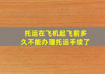 托运在飞机起飞前多久不能办理托运手续了