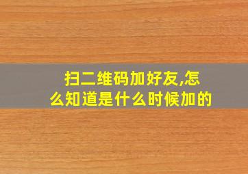 扫二维码加好友,怎么知道是什么时候加的