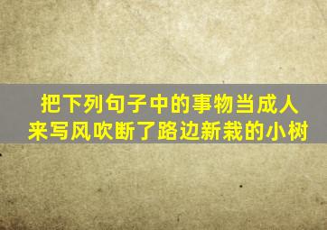 把下列句子中的事物当成人来写风吹断了路边新栽的小树