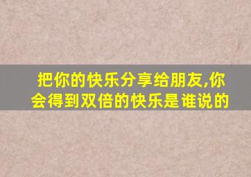 把你的快乐分享给朋友,你会得到双倍的快乐是谁说的