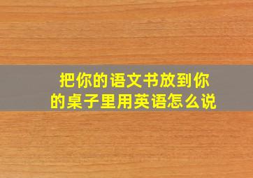 把你的语文书放到你的桌子里用英语怎么说