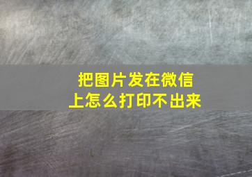 把图片发在微信上怎么打印不出来