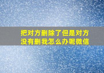 把对方删除了但是对方没有删我怎么办呢微信