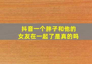 抖音一个胖子和他的女友在一起了是真的吗