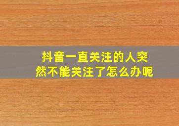 抖音一直关注的人突然不能关注了怎么办呢