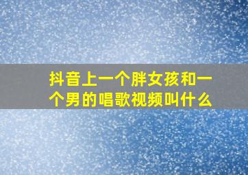 抖音上一个胖女孩和一个男的唱歌视频叫什么