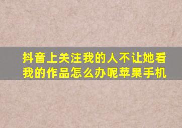 抖音上关注我的人不让她看我的作品怎么办呢苹果手机