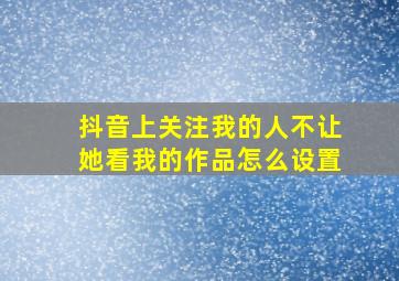 抖音上关注我的人不让她看我的作品怎么设置