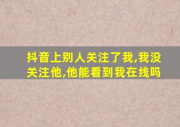 抖音上别人关注了我,我没关注他,他能看到我在线吗