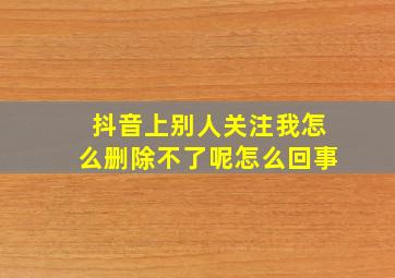 抖音上别人关注我怎么删除不了呢怎么回事