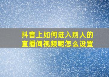 抖音上如何进入别人的直播间视频呢怎么设置