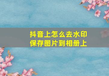 抖音上怎么去水印保存图片到相册上