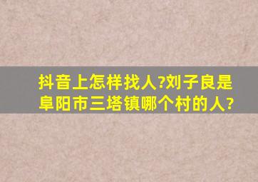 抖音上怎样找人?刘子良是阜阳市三塔镇哪个村的人?