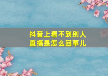 抖音上看不到别人直播是怎么回事儿