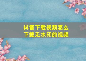 抖音下载视频怎么下载无水印的视频