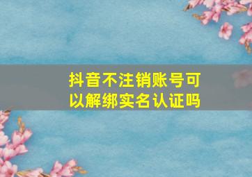 抖音不注销账号可以解绑实名认证吗