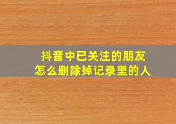 抖音中已关注的朋友怎么删除掉记录里的人