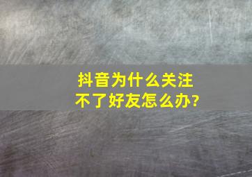 抖音为什么关注不了好友怎么办?