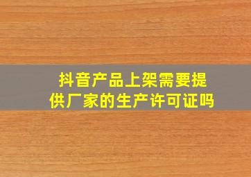 抖音产品上架需要提供厂家的生产许可证吗