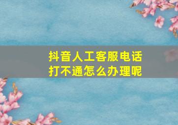 抖音人工客服电话打不通怎么办理呢